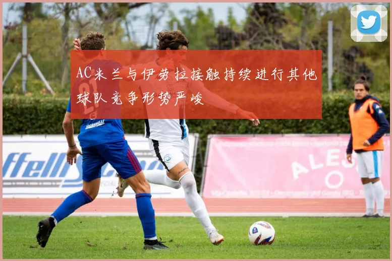 AC米兰与伊劳拉接触持续进行其他球队竞争形势严峻