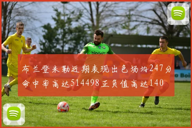 布兰登米勒近期表现出色场均247分命中率高达514498正负值高达140