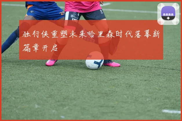 独行侠重塑未来哈里森时代落幕新篇章开启